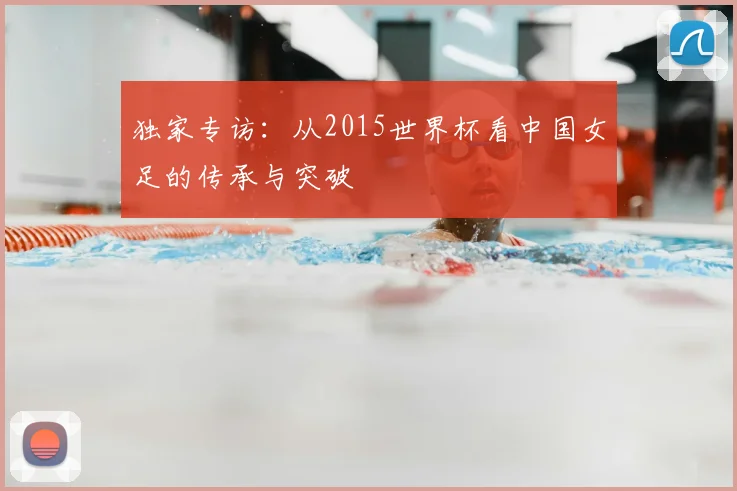 独家专访：从2015世界杯看中国女足的传承与突破