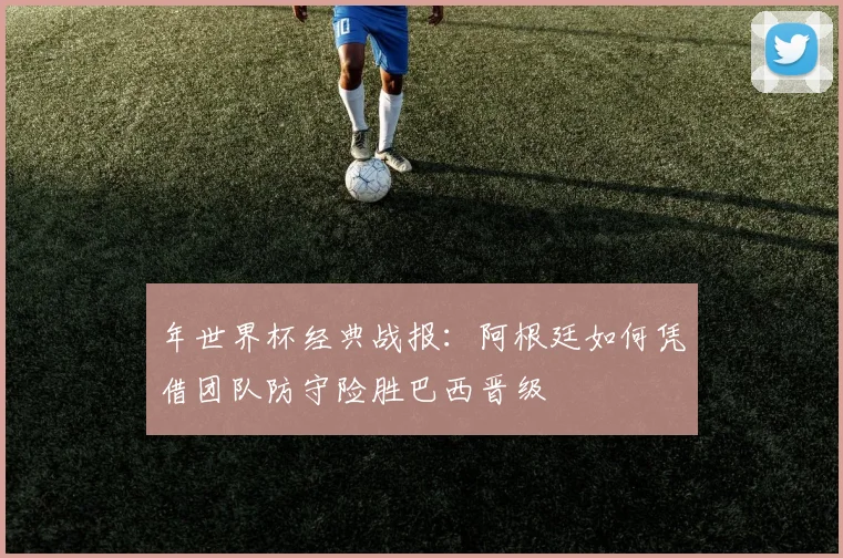 年世界杯经典战报：阿根廷如何凭借团队防守险胜巴西晋级