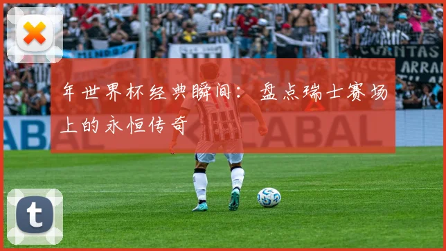 年世界杯经典瞬间：盘点瑞士赛场上的永恒传奇