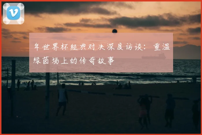 年世界杯经典对决深度访谈：重温绿茵场上的传奇故事