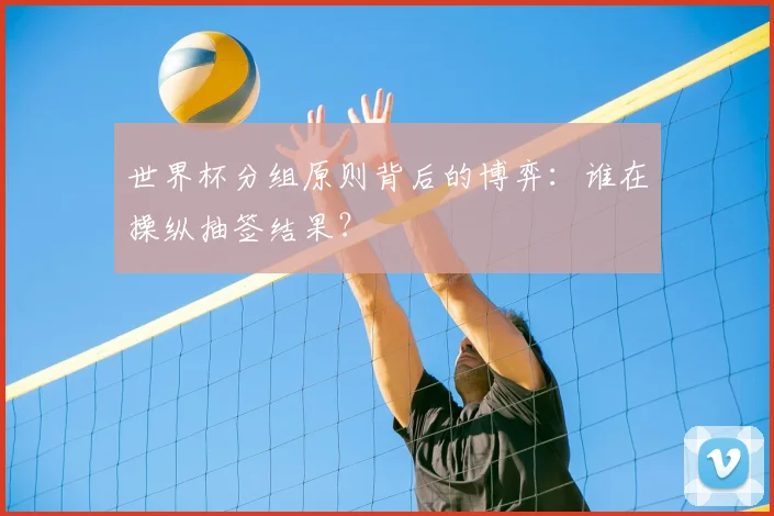 世界杯分组原则背后的博弈:谁在操纵抽签结果?