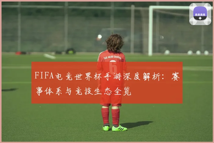 FIFA电竞世界杯手游深度解析：赛事体系与竞技生态全览