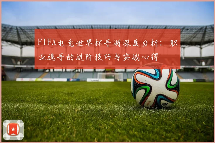 FIFA电竞世界杯手游深度分析：职业选手的进阶技巧与实战心得