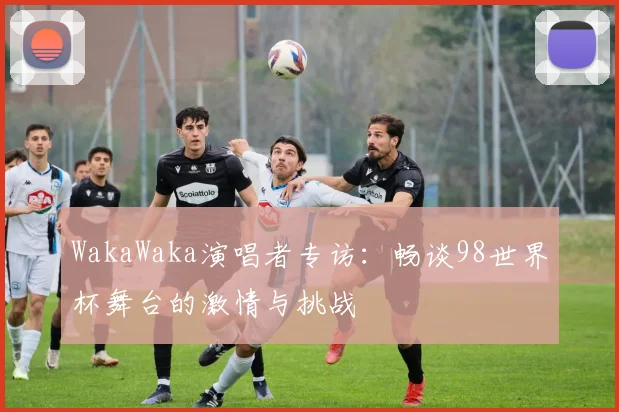 WakaWaka演唱者专访:畅谈98世界杯舞台的激情与挑战