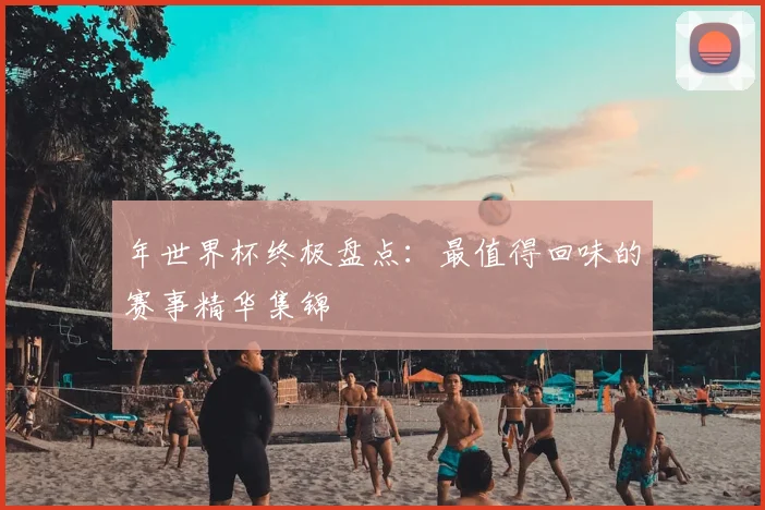 年世界杯终极盘点：最值得回味的赛事精华集锦