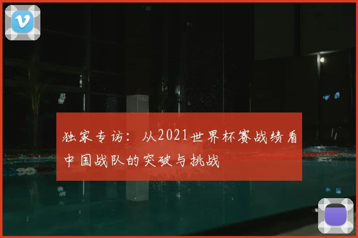 独家专访：从2021世界杯赛战绩看中国战队的突破与挑战