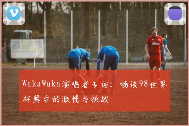 WakaWaka演唱者专访:畅谈98世界杯舞台的激情与挑战